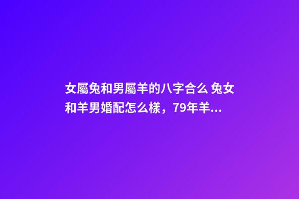 女屬兔和男屬羊的八字合么 兔女和羊男婚配怎么樣，79年羊男和87年兔女相配嗎？-第1張-觀點-玄機派